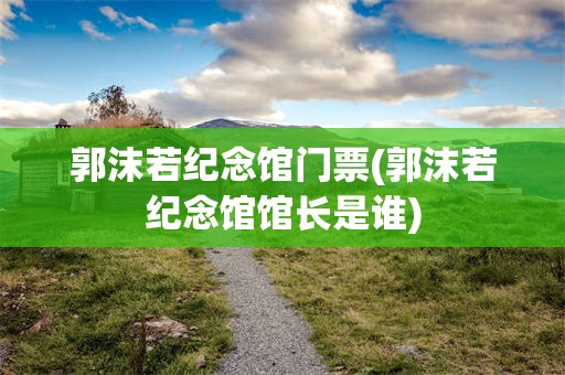 郭沫若纪念馆门票(郭沫若纪念馆馆长是谁)