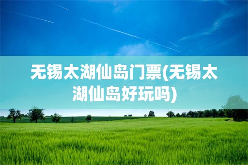 无锡太湖仙岛门票(无锡太湖仙岛好玩吗)