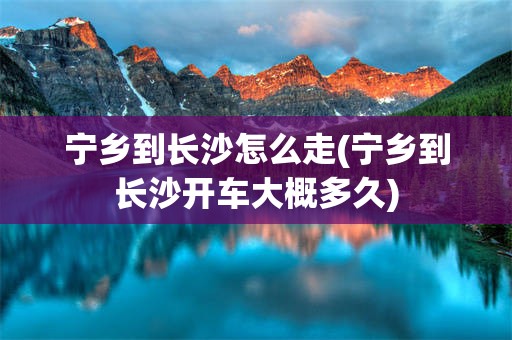 宁乡到长沙怎么走(宁乡到长沙开车大概多久)
