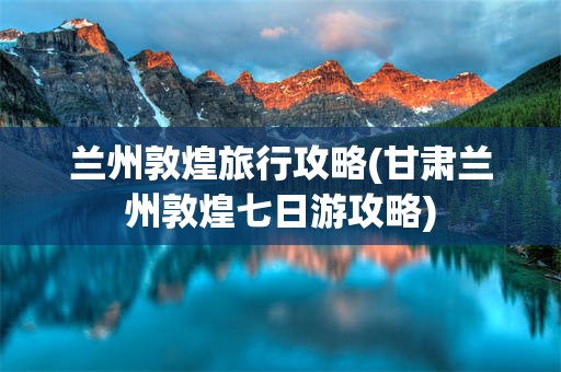 兰州敦煌旅行攻略(甘肃兰州敦煌七日游攻略)