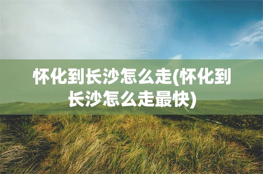 怀化到长沙怎么走(怀化到长沙怎么走最快)