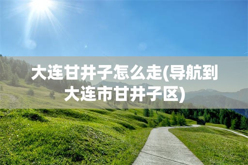 大连甘井子怎么走(导航到大连市甘井子区)