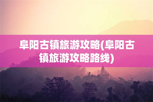 阜阳古镇旅游攻略(阜阳古镇旅游攻略路线)