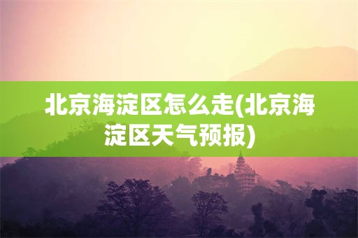 北京海淀区怎么走(北京海淀区天气预报)