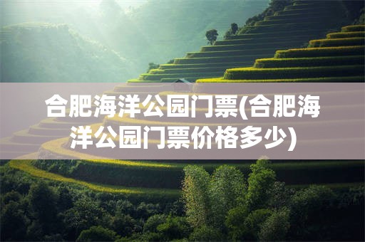 合肥海洋公园门票(合肥海洋公园门票价格多少)