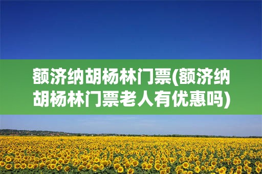 额济纳胡杨林门票(额济纳胡杨林门票老人有优惠吗)