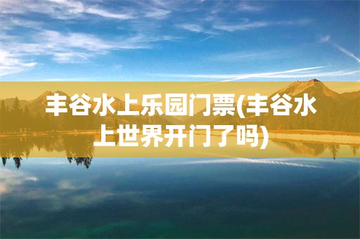 丰谷水上乐园门票(丰谷水上世界开门了吗)