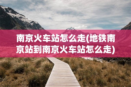 南京火车站怎么走(地铁南京站到南京火车站怎么走)