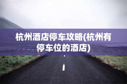 杭州酒店停车攻略(杭州有停车位的酒店)