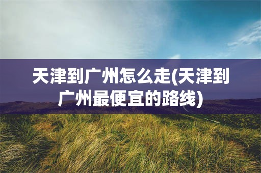 天津到广州怎么走(天津到广州最便宜的路线)