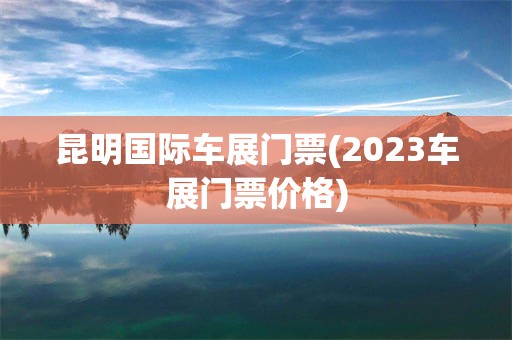 昆明国际车展门票(2023车展门票价格)