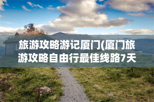 旅游攻略游记厦门(厦门旅游攻略自由行最佳线路7天)