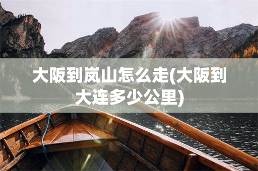 大阪到岚山怎么走(大阪到大连多少公里)