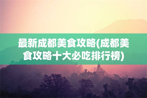 最新成都美食攻略(成都美食攻略十大必吃排行榜)