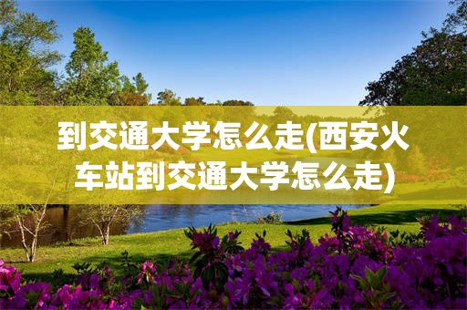 到交通大学怎么走(西安火车站到交通大学怎么走)