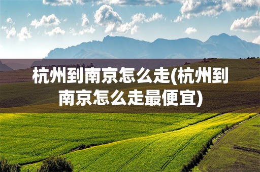 杭州到南京怎么走(杭州到南京怎么走最便宜)