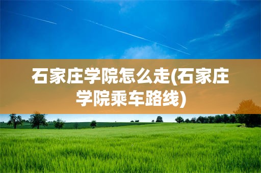 石家庄学院怎么走(石家庄学院乘车路线)