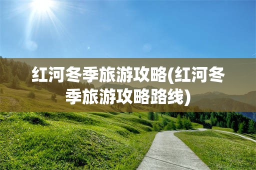 红河冬季旅游攻略(红河冬季旅游攻略路线)
