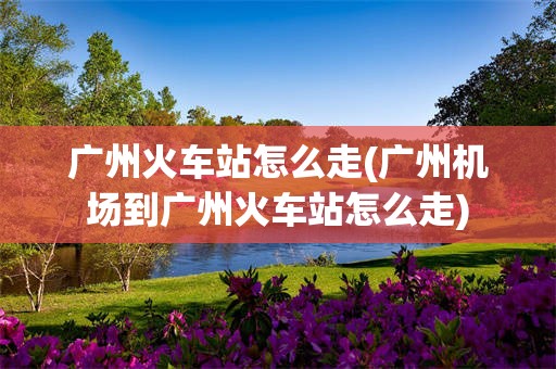 广州火车站怎么走(广州机场到广州火车站怎么走)