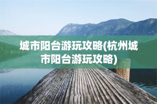 城市阳台游玩攻略(杭州城市阳台游玩攻略)
