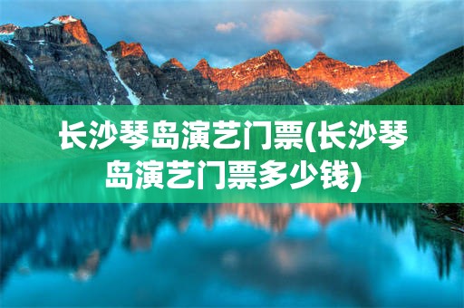 长沙琴岛演艺门票(长沙琴岛演艺门票多少钱)
