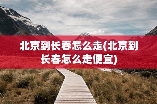 北京到长春怎么走(北京到长春怎么走便宜)