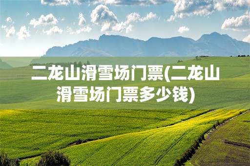 二龙山滑雪场门票(二龙山滑雪场门票多少钱)