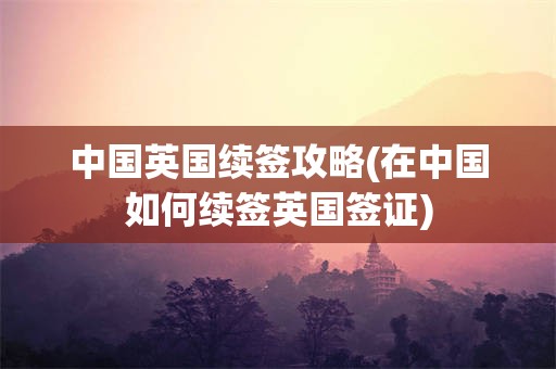 中国英国续签攻略(在中国如何续签英国签证)