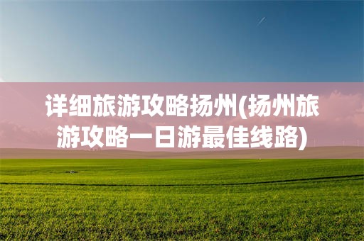 详细旅游攻略扬州(扬州旅游攻略一日游最佳线路)