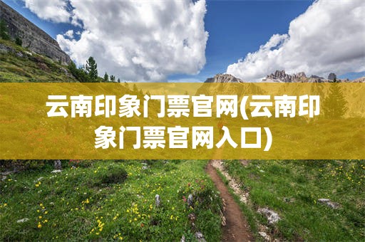 云南印象门票官网(云南印象门票官网入口)