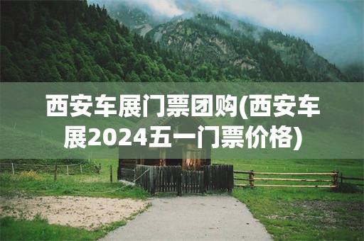 西安车展门票团购(西安车展2024五一门票价格)