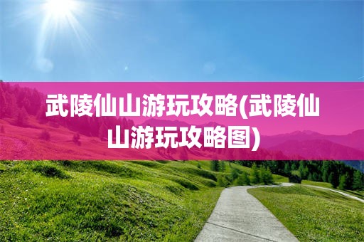 武陵仙山游玩攻略(武陵仙山游玩攻略图)