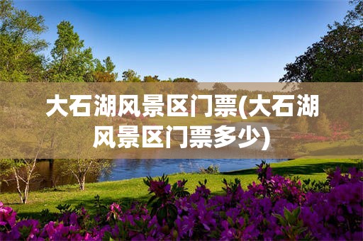 大石湖风景区门票(大石湖风景区门票多少)