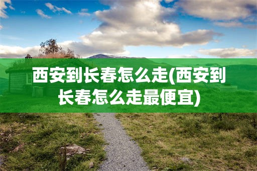 西安到长春怎么走(西安到长春怎么走最便宜)