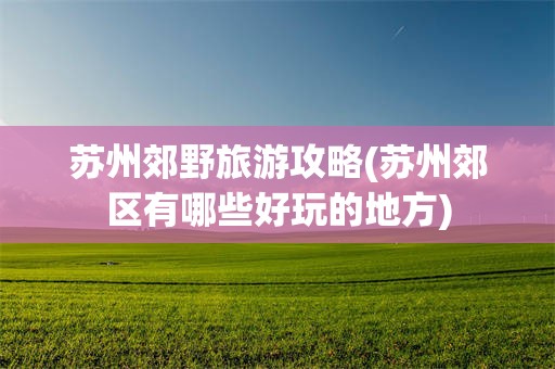 苏州郊野旅游攻略(苏州郊区有哪些好玩的地方)