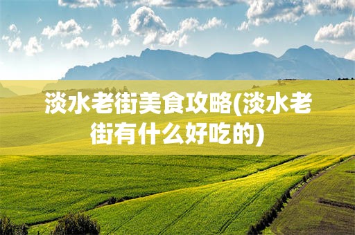 淡水老街美食攻略(淡水老街有什么好吃的)