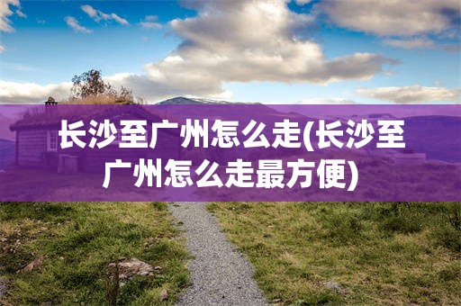长沙至广州怎么走(长沙至广州怎么走最方便)