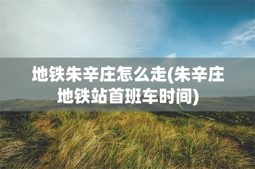 地铁朱辛庄怎么走(朱辛庄地铁站首班车时间)