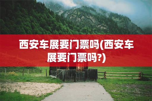 西安车展要门票吗(西安车展要门票吗?)