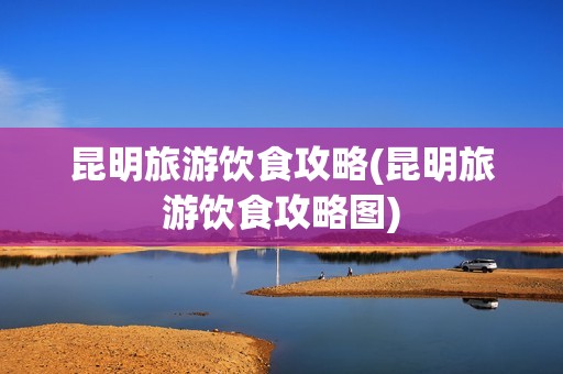 昆明旅游饮食攻略(昆明旅游饮食攻略图)