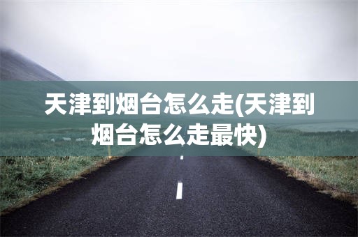 天津到烟台怎么走(天津到烟台怎么走最快)