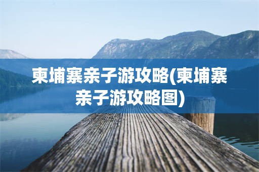 柬埔寨亲子游攻略(柬埔寨亲子游攻略图)