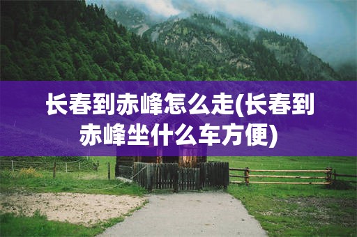 长春到赤峰怎么走(长春到赤峰坐什么车方便)