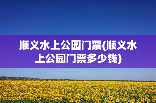 顺义水上公园门票(顺义水上公园门票多少钱)