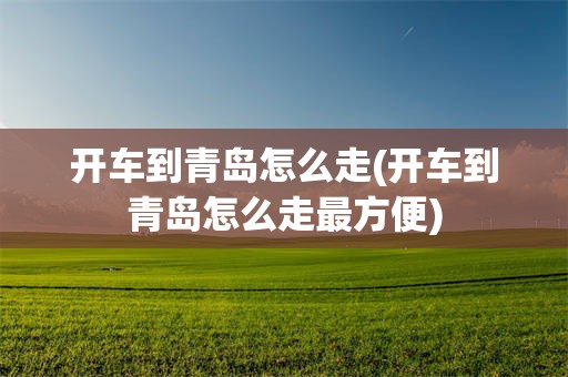 开车到青岛怎么走(开车到青岛怎么走最方便)