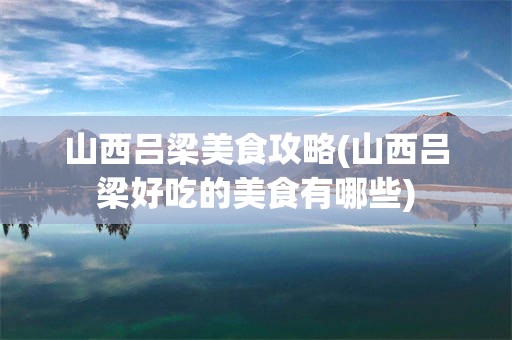 山西吕梁美食攻略(山西吕梁好吃的美食有哪些)
