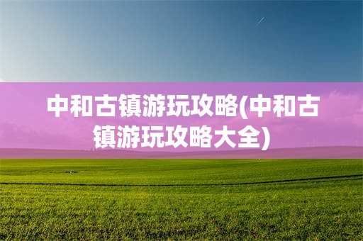 中和古镇游玩攻略(中和古镇游玩攻略大全)