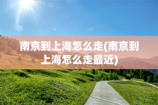 南京到上海怎么走(南京到上海怎么走最近)