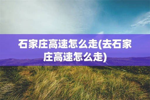 石家庄高速怎么走(去石家庄高速怎么走)
