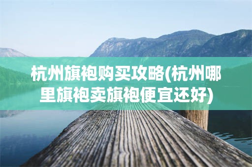 杭州旗袍购买攻略(杭州哪里旗袍卖旗袍便宜还好)
